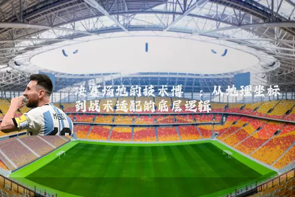 决赛场地的技术博弈:从地理坐标到战术适配的底层逻辑